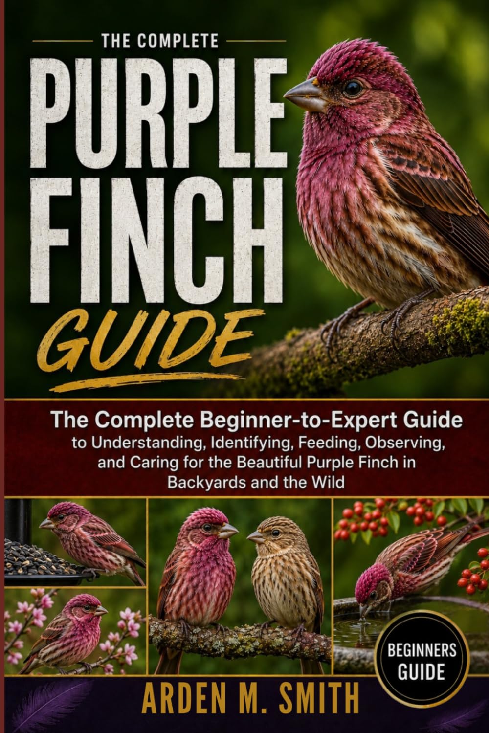 THE COMPLETE PURPLE FINCH GUIDE: The Complete Beginner-to-Expert Guide to Understanding, Identifying, Feeding, Observing, and Caring for the Beautiful Purple Finch in Backyards and the Wild