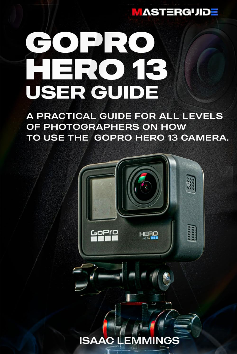 GOPRO HERO 13 USER GUIDE: A PRACTICAL GUIDE FOR ALL LEVELS OF PHOTOGRAPHERS ON HOW TO USE THE GOPRO HERO 13 CAMERA