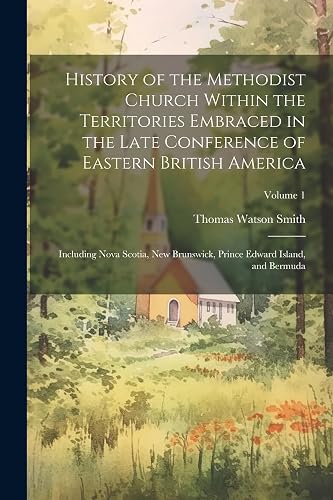 History of the Methodist Church Within the Territories Embraced in the Late Conference of Eastern British America: Including Nova Scotia, New Brunswick, Prince Edward Island, and Bermuda; Volume 1