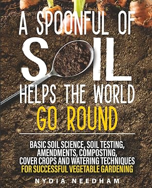 A Spoonful Of Soil Helps The World Go Round: Basic soil science, testing, amendments, composting, cover crops and watering techniques (Become an expert in permaculture gardening)