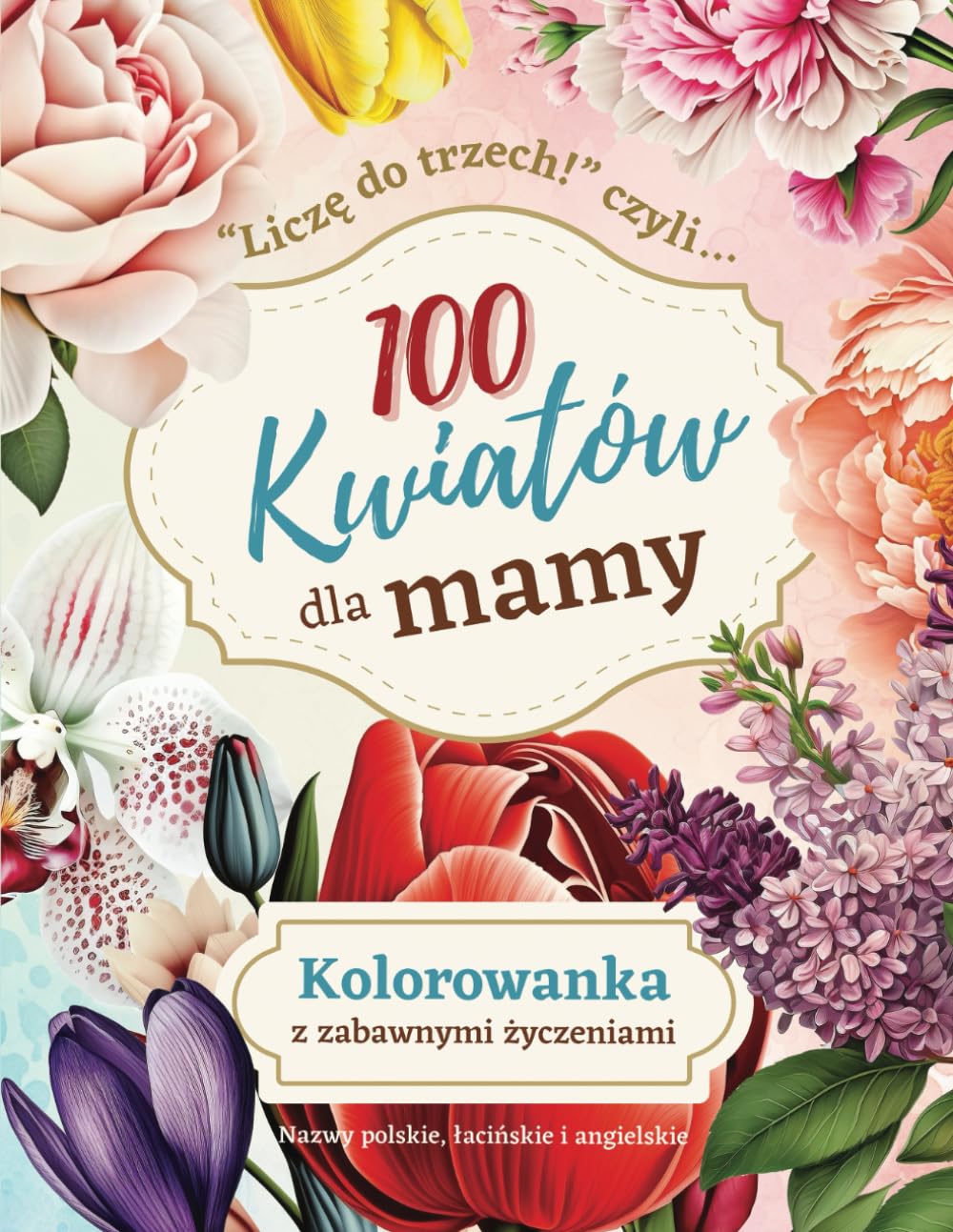 100 kwiatów dla mamy: Relaksująca antystresowa kolorowanka kwiaty. Dla dorosłych po polsku. Dodatkowe nazwy łacińskie, angielskie (do odgadnięcia). Na Dzień Matki.