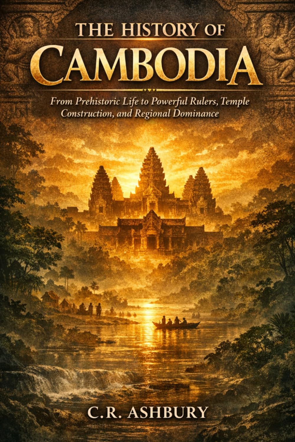 The History of Cambodia: From Prehistoric Life to Powerful Rulers, Temple Construction, and Regional Dominance (Forgotten Kingdoms of Southeast Asia: Maritime Power and Hidden Thrones)