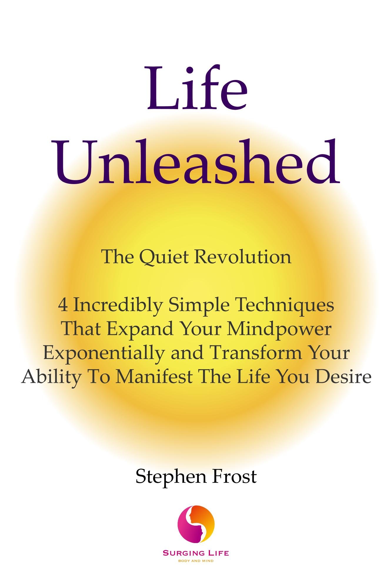 Life Unleashed: The Quiet Revolution 4 Incredibly Simple Techniques that Expand Your Mindpower Exponentially and Transform Your Ability to Manifest the Life You Desire.