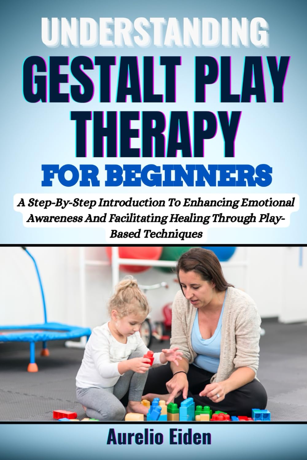 GESTALT PLAY THERAPY FOR BEGINNERS: A Step-By-Step Introduction To Enhancing Emotional Awareness And Facilitating Healing Through Play-Based Techniques