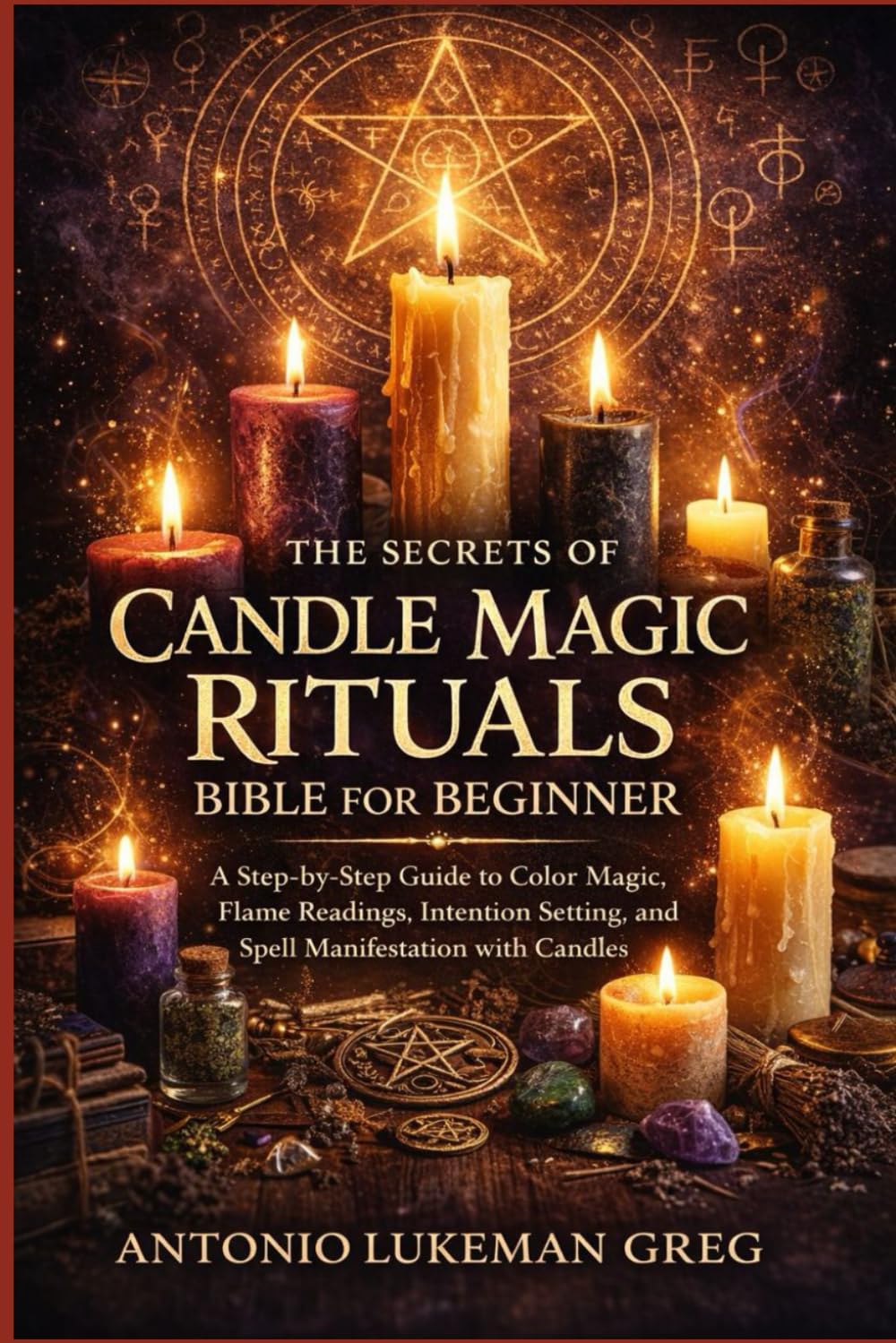 THE SECRETS OF CANDLE MAGIC RITUALS BIBLE FOR BEGINNER: A Step-by-Step Guide to Color Magic, Flame Readings, Intention Setting, and Spell Manifestation with Candles