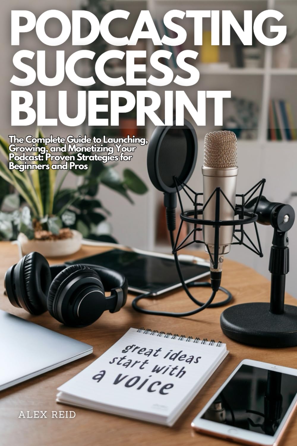 PODCASTING SUCCESS BLUEPRINT: The Complete Guide to Launching, Growing, and Monetizing Your Podcast: Proven Strategies for Beginners and Pros