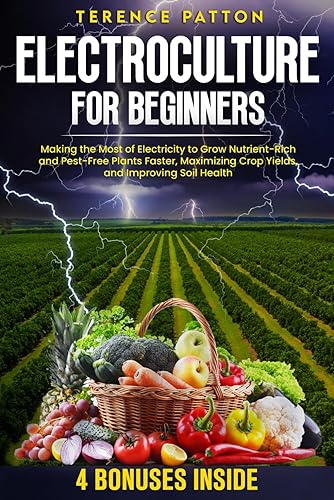 Electroculture for Beginners: Making the Most of Electricity to Grow Nutrient-Rich and Pest-Free Plants Faster, Maximizing Crop Yields, and Improving Soil Health