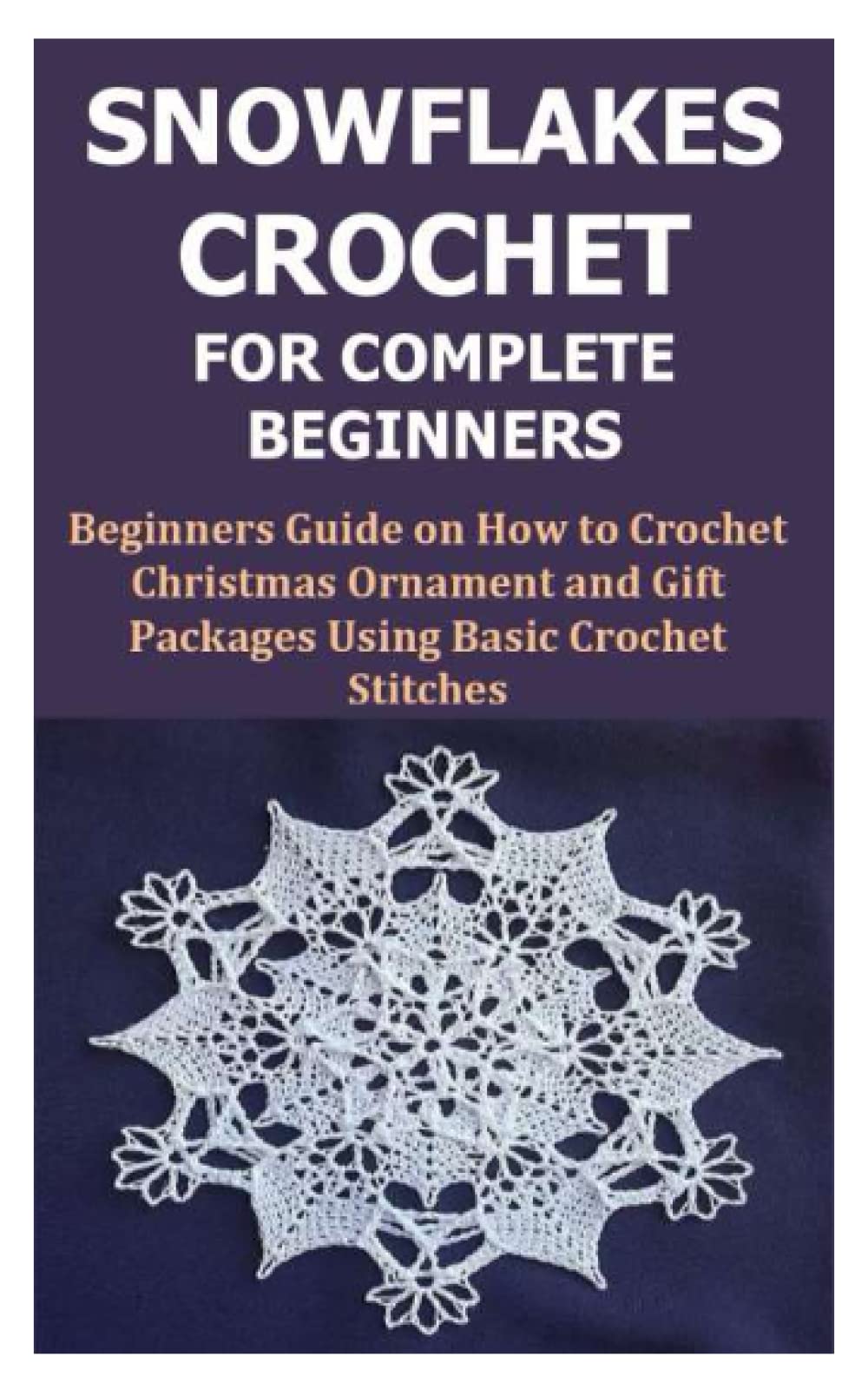 SNOWFLAKES CROCHET FOR COMPLETE BEGINNERS: Beginners Guide on How to Crochet Christmas Ornament and Gift Packages Using Basic Crochet Stitches