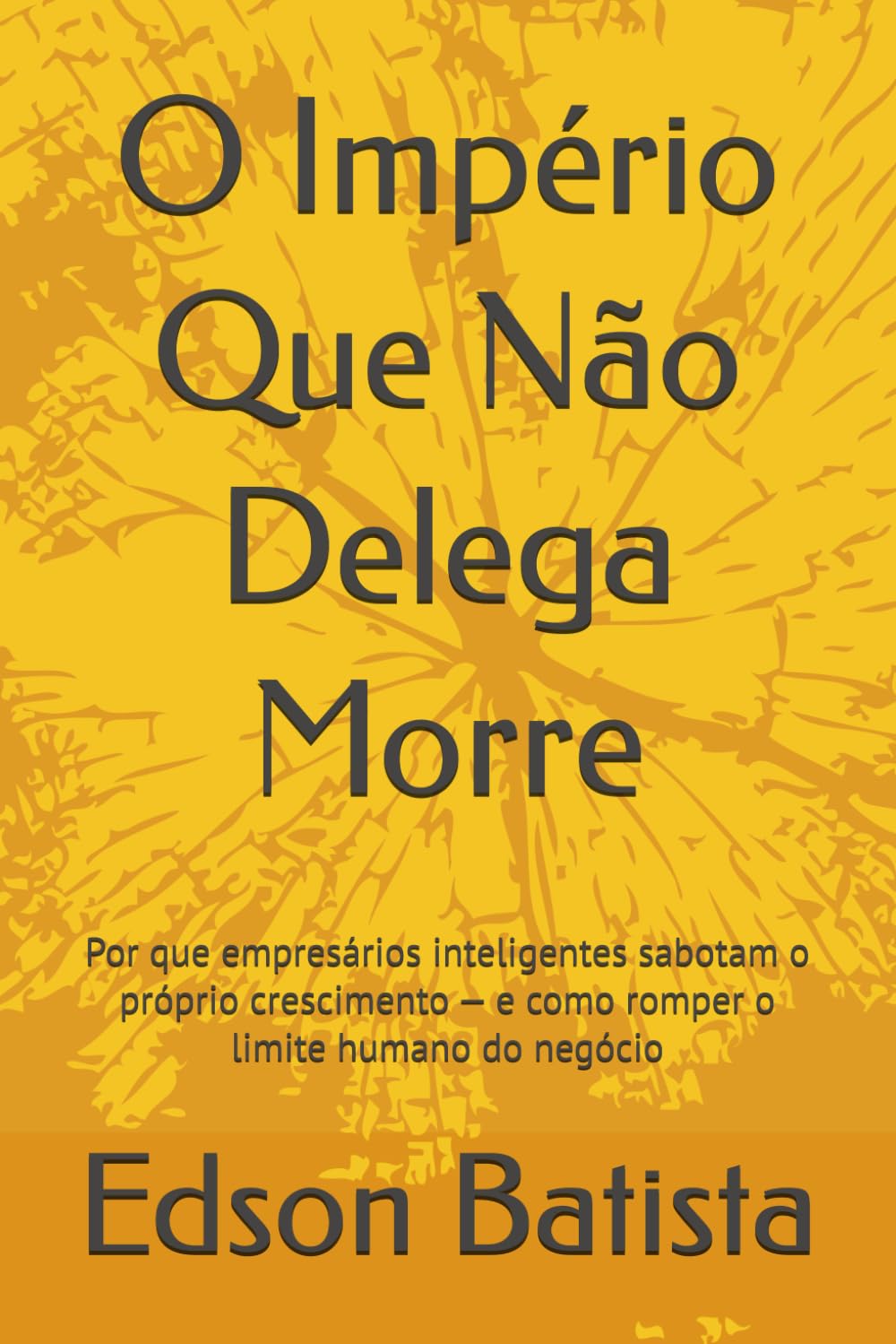O Império Que Não Delega Morre: Por que empresários inteligentes sabotam o próprio crescimento — e como romper o limite humano do negócio
