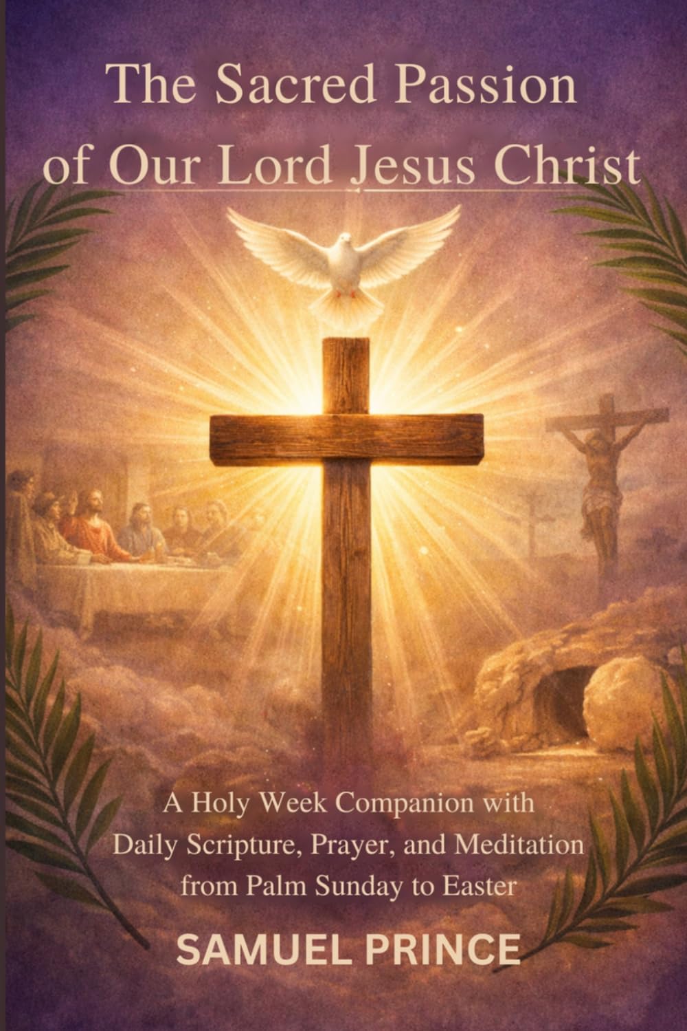 The Sacred Passion of Our Lord Jesus Christ: A Holy Week Companion with Daily Scripture, Prayer, and Meditation from Palm Sunday to Easter