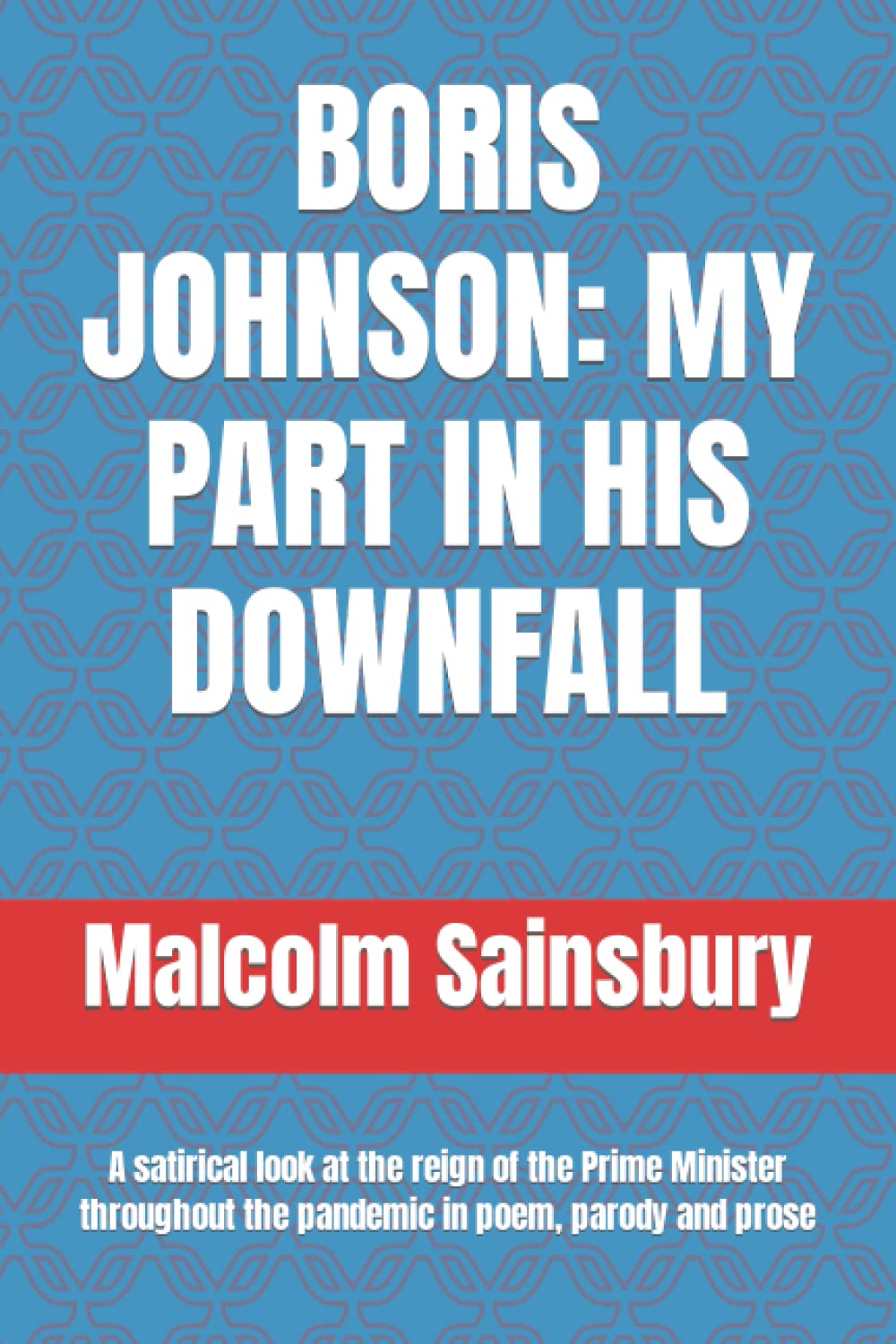 BORIS JOHNSON: MY PART IN HIS DOWNFALL: A satirical look at the reign of the Prime Minister throughout the pandemic in poem, parody and prose