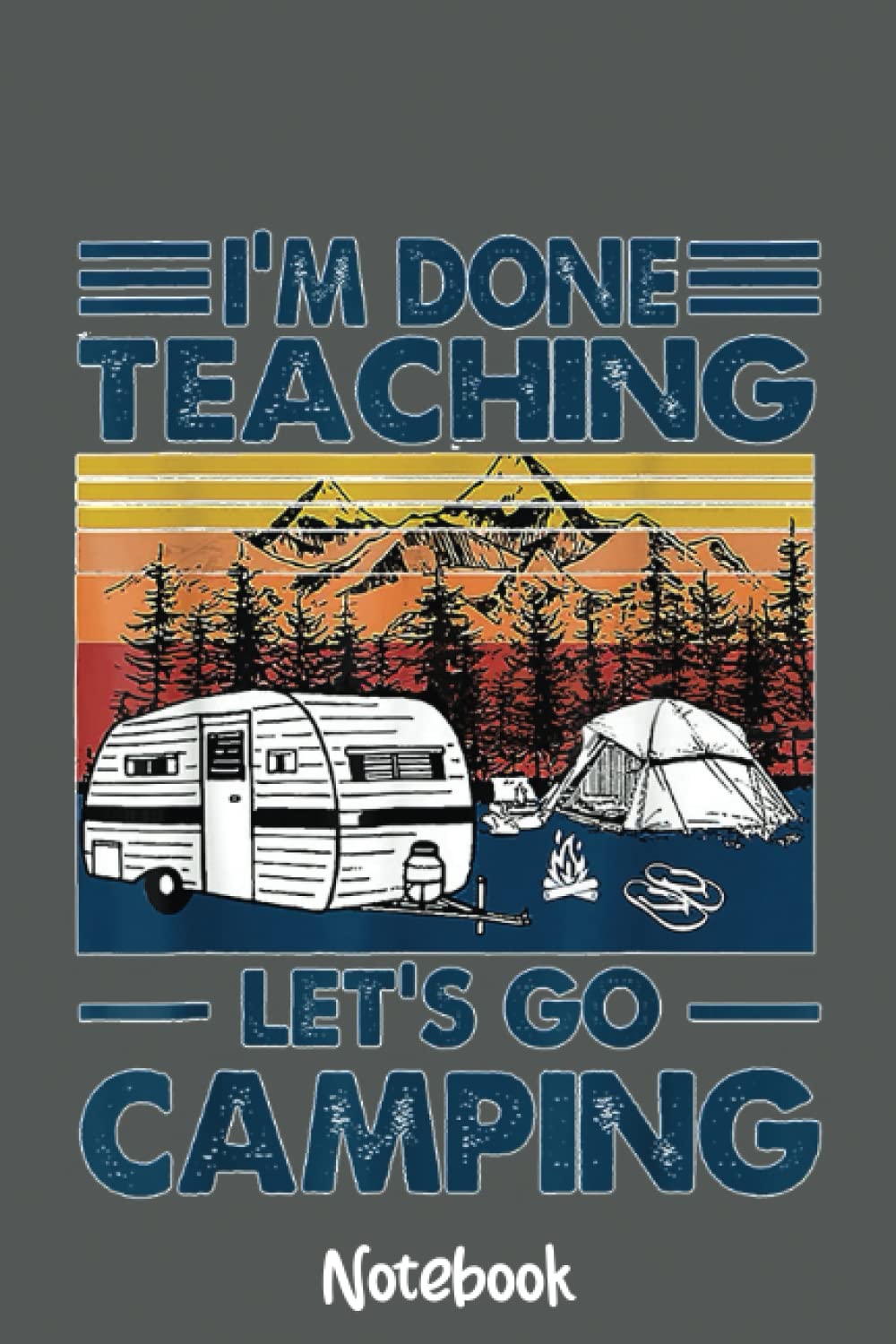 I'm Done Teaching Let's Go Camping Funny Teacher Gifts Notebook: Journal or Planner for Teacher Gift, Great for Teacher Appreciation,Thank You,Retirement,Year End Gift