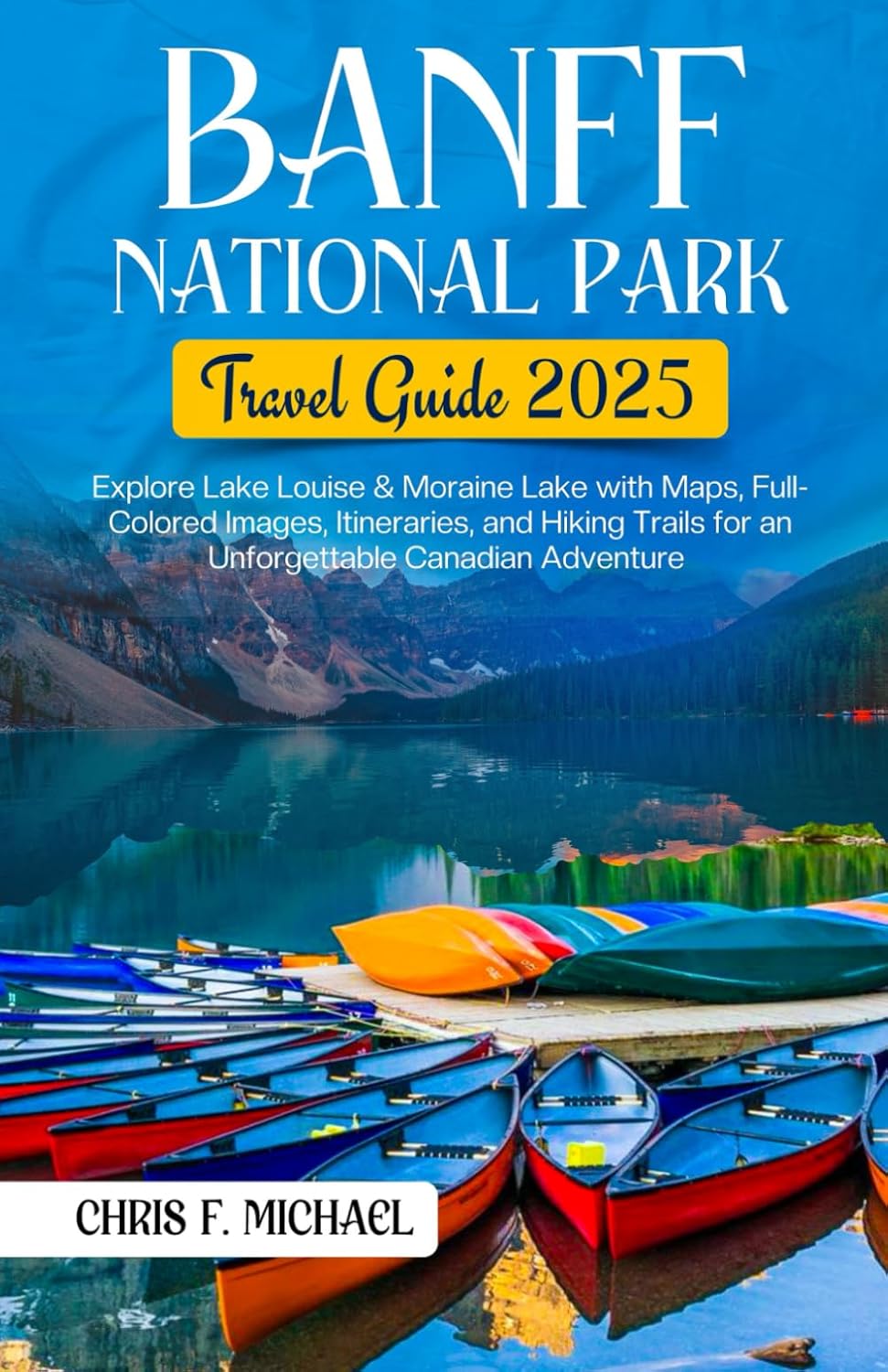 Banff National Park Travel Guide 2025: Explore Banff, Lake Louise & Moraine Lake with Maps, Full-Colored Images, Itineraries and Hiking Trails for an Unforgettable Canadian Adventure