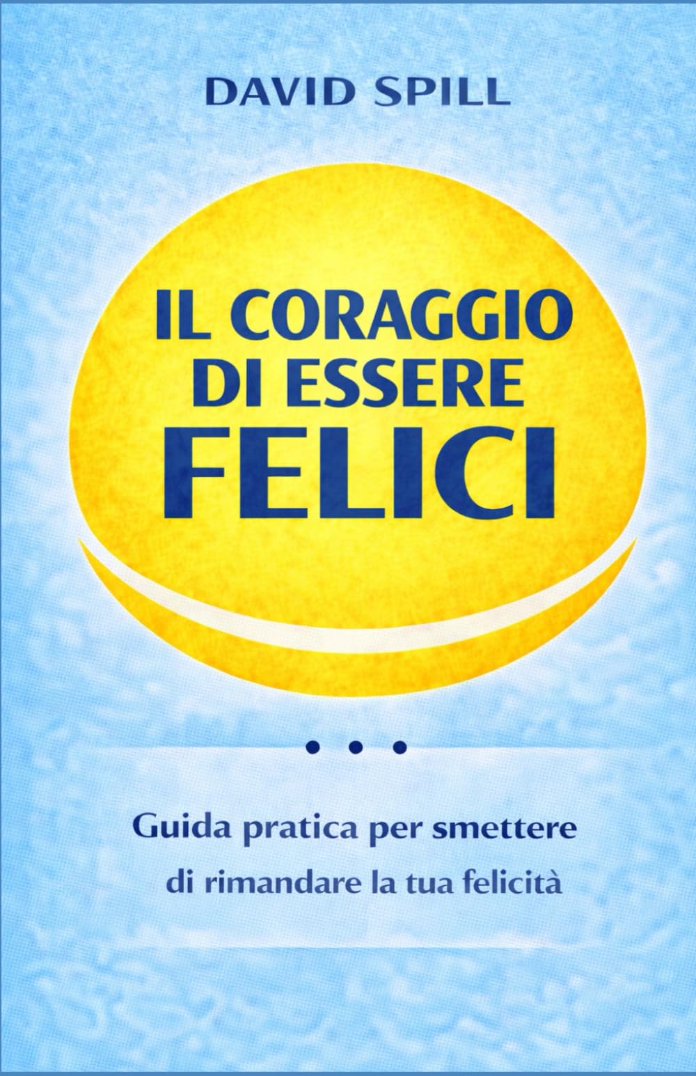 Il coraggio di essere felici: Guida pratica per smettere di rimandare la tua felicità