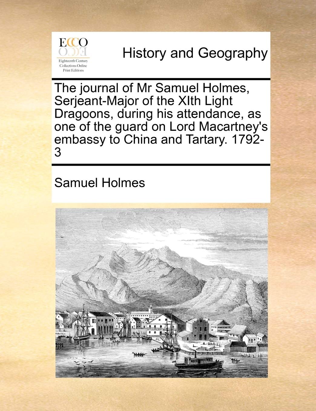 The Journal of MR Samuel Holmes, Serjeant-Major of the Xith Light Dragoons, During His Attendance, as One of the Guard on Lord Macartney's Embassy to China and Tartary. 1792-3