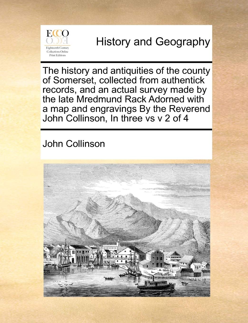 The history and antiquities of the county of Somerset, collected from authentick records, and an actual survey made by the late Mredmund Rack Adorned ... Reverend John Collinson, In three vs v 2 of 4
