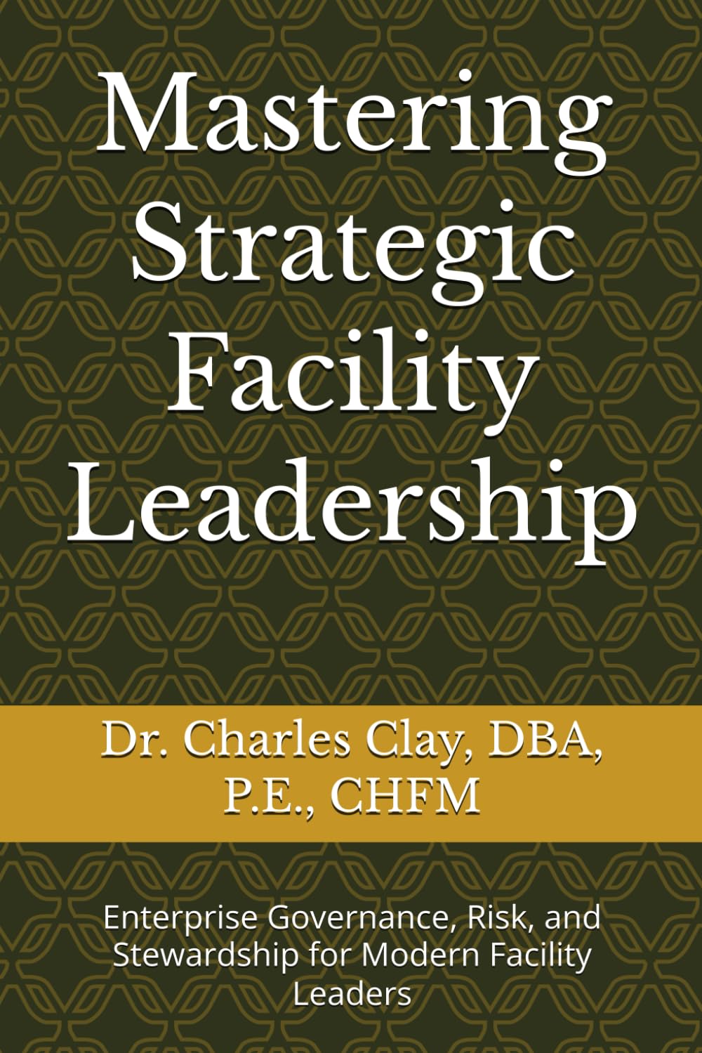 Mastering Strategic Facility Leadership: Enterprise Governance, Risk, and Stewardship for Modern Facility Leaders (Dr. Charles Clay’s Leadership Series)