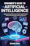 Beginner's Guide To Artificial Intelligence: Understanding AI Essentials, Mastering AI Prompts, & Future-Proofing Your Career & Business