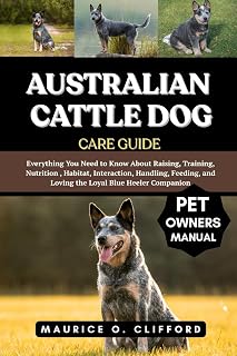 AUSTRALIAN CATTLE DOG CARE GUIDE: Everything You Need to Know About Raising, Training, Nutrition , Habitat, Interaction, Handling, Feeding, and Loving the Loyal Blue Heeler Companion