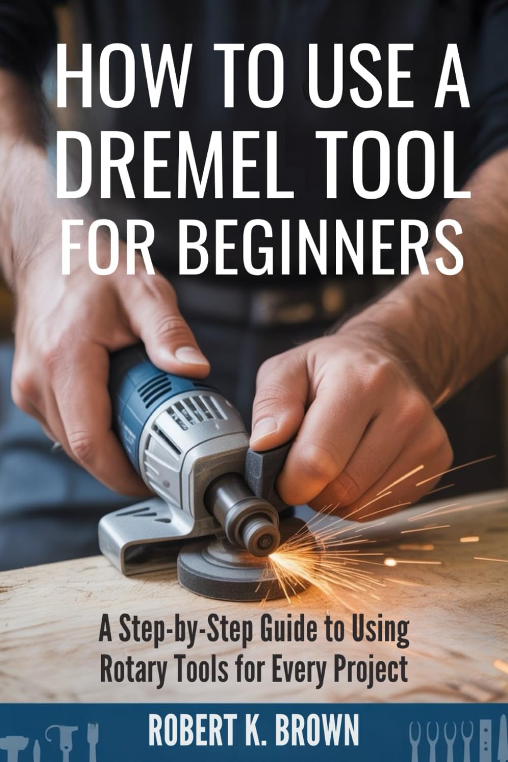 HOW TO USE A DREMEL TOOL FOR BEGINNERS: A Step-by-Step Guide to Using Rotary Tools for Every Project