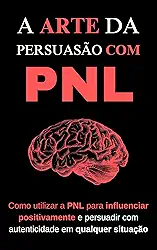 A Arte da Persuasão com PNL: Como utilizar a PNL para influenciar positivamente e persuadir com autenticidade em qualquer situação