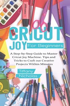 Cricut Joy For Beginners A Step-by-Step Guide to Master Cricut Joy MAchine. Tips and Tricks to Craft 0ut Creative Projects Within Minutes with Illustrations and Screenshots