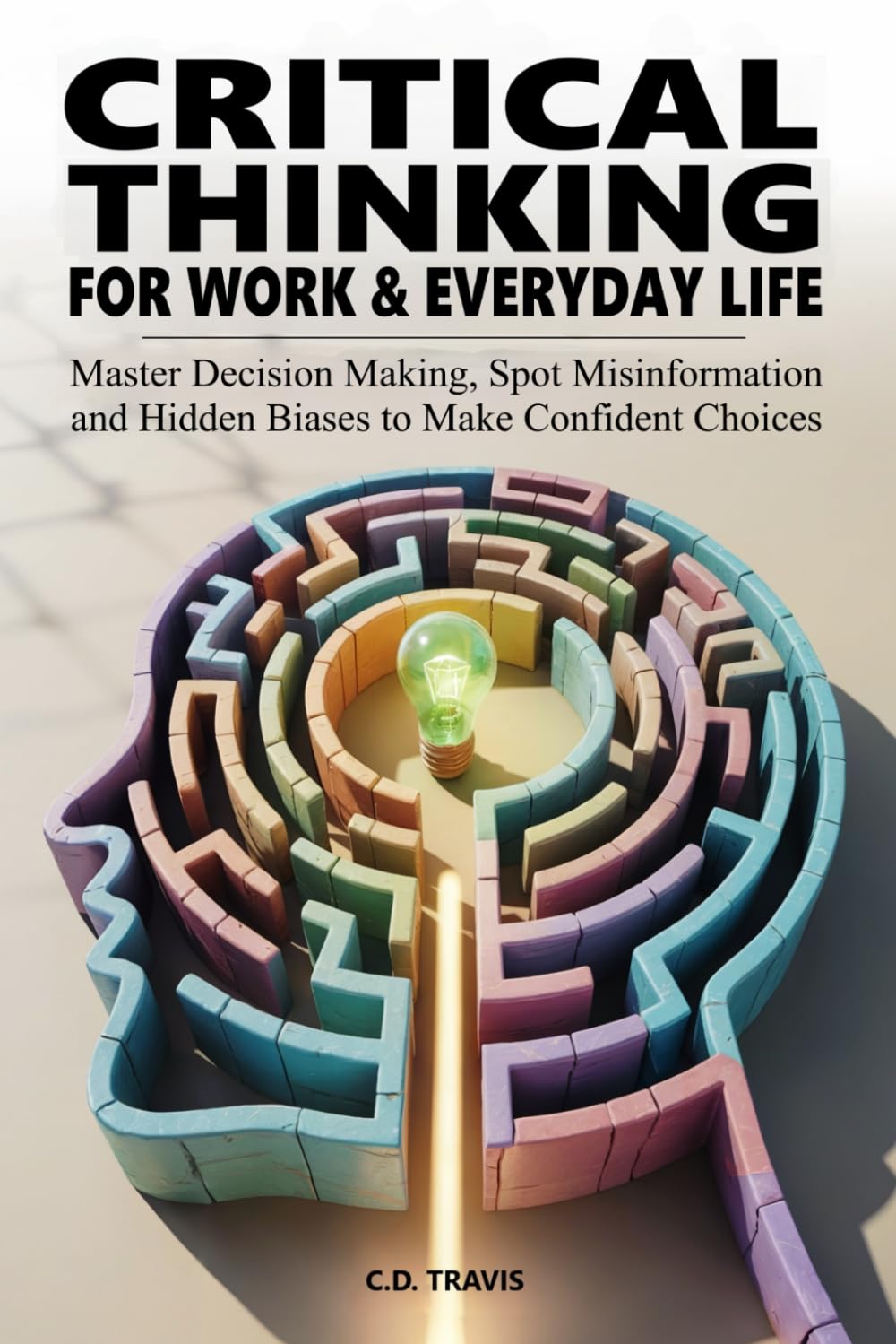 CRITICAL THINKING FOR WORK & EVERYDAY LIFE: Master Decision Making, Spot Misinformation and Hidden Biases to Make Confident Choices