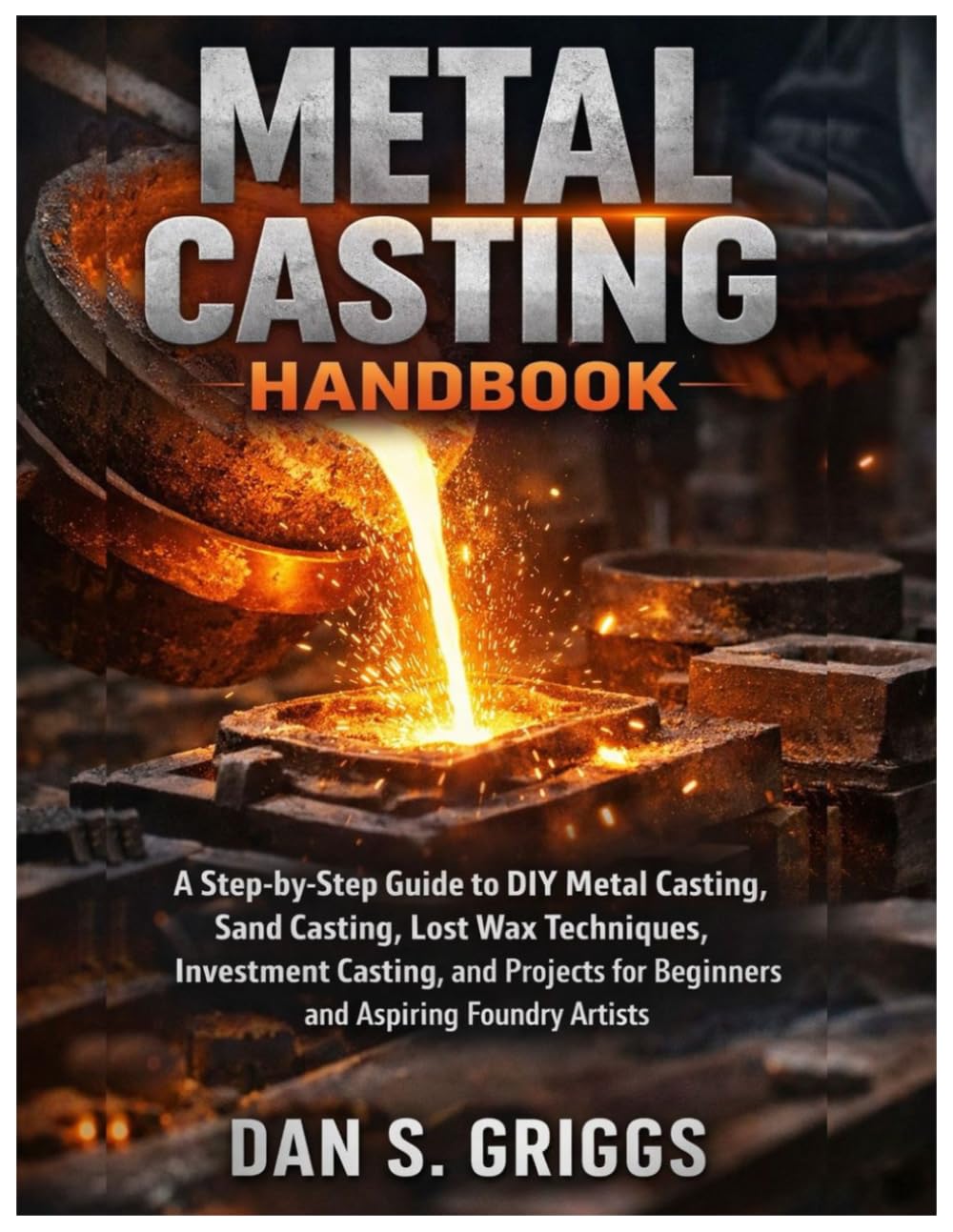 Metal Casting Handbook: A Step-by-Step Guide to DIY Metal Casting, Sand Casting, Lost Wax Techniques, Investment Casting, and Projects for Beginners and Aspiring Foundry Artists