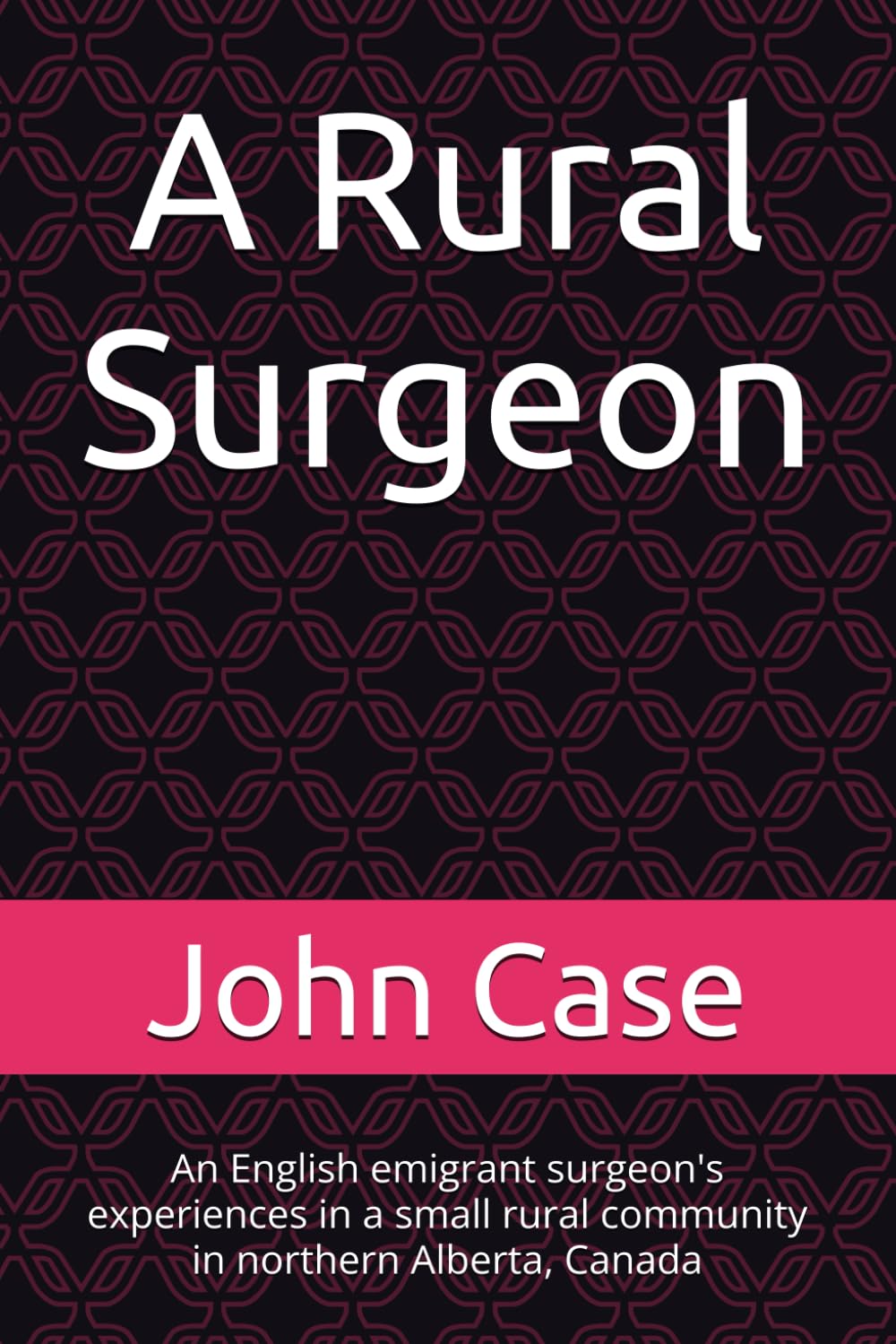 A Rural Surgeon: An English emigrant surgeon's experiences in a small rural community in northern Alberta, Canada (From English childhood to remote northern Alberta, Canada.Life as a Rural Surgeon.)