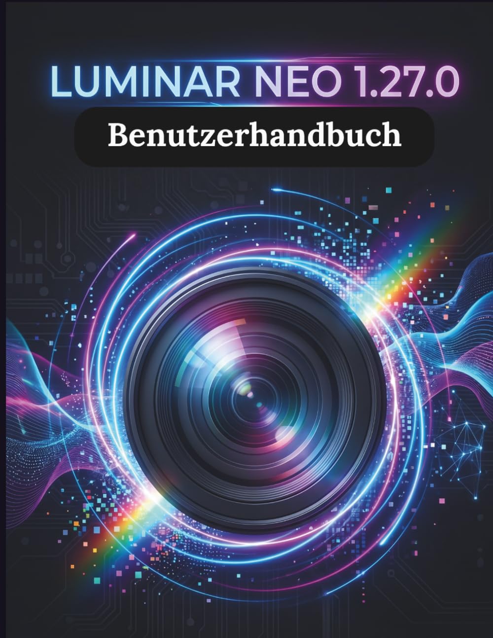 Luminar Neo 1.27.0 Benutzerhandbuch: Die Schritt-für-Schritt-Anleitung für grundlegende Kamerafähigkeiten, kreative Tricks und einfache Videografie