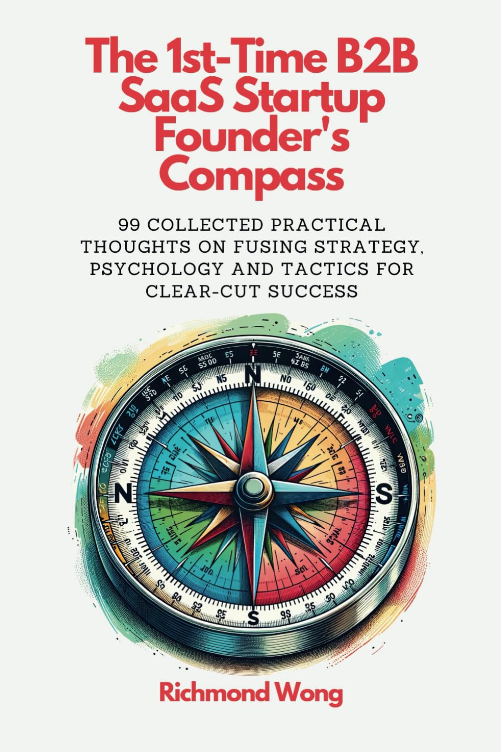 The 1st-Time B2B SaaS Startup Founder’s Compass: 99 Collected Practical Thoughts on Fusing Strategy, Psychology and Tactics for Clear-Cut Success (Software Founders and Execs Growth Mastery)