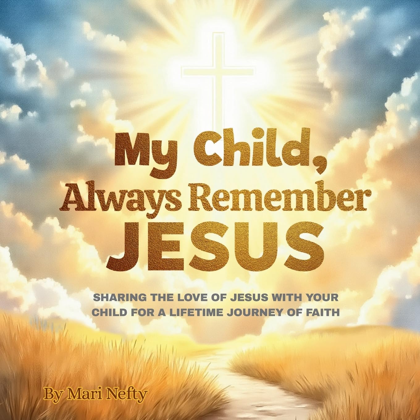 My Child, Always Remember Jesus: Sharing The Love Of Jesus With Your Child For A Lifetime Journey Of Faith