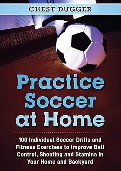 Practice Soccer At Home 100 Individual Soccer Drills and Fitness Exercises to Improve Ball Control, Shooting and Stamina In Your Home and Backyard
