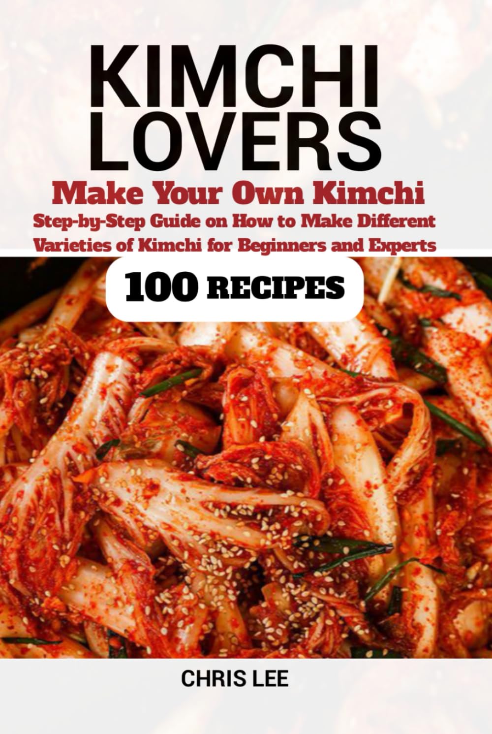 KIMCHI LOVERS: Make your own Kimchi, Step-by-Step Guide on How to Make Different Varieties of Kimchi at Home for Beginners and Experts (100 Recipes) (Korean Cuisine Cookbooks)