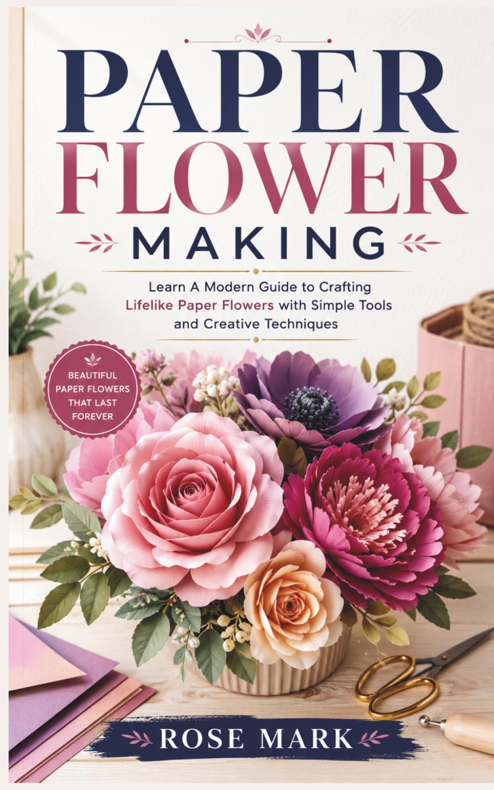 PAPER FLOWER MAKING: A Modern Guide to Crafting Lifelike Paper Flowers with Simple Tools and Creative Techniques