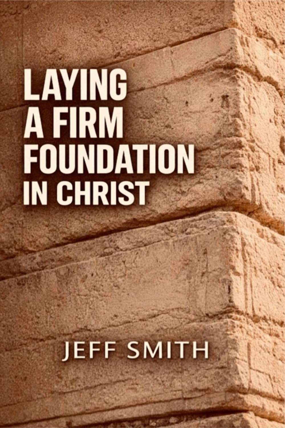 Laying A Firm Foundation In Christ: Understanding the Foundational Truths of Salvation, Identity, and Spiritual Growth That Anchor Your Faith
