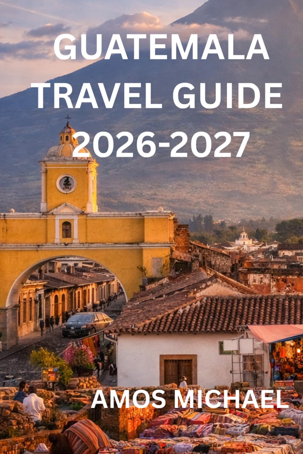 GUATEMALA TRAVEL GUIDE 2026-2027: Step-by-Step Itineraries, Safety Advice, Local Secrets & Must-See Experiences for First-Time Visitors