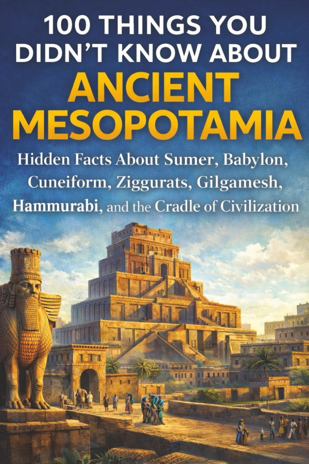 100 Things You Didn’t Know About Ancient Mesopotamia: Hidden Facts About Sumer, Babylon, Cuneiform, Ziggurats, Hammurabi, Gilgamesh, and the Cradle of Civilization