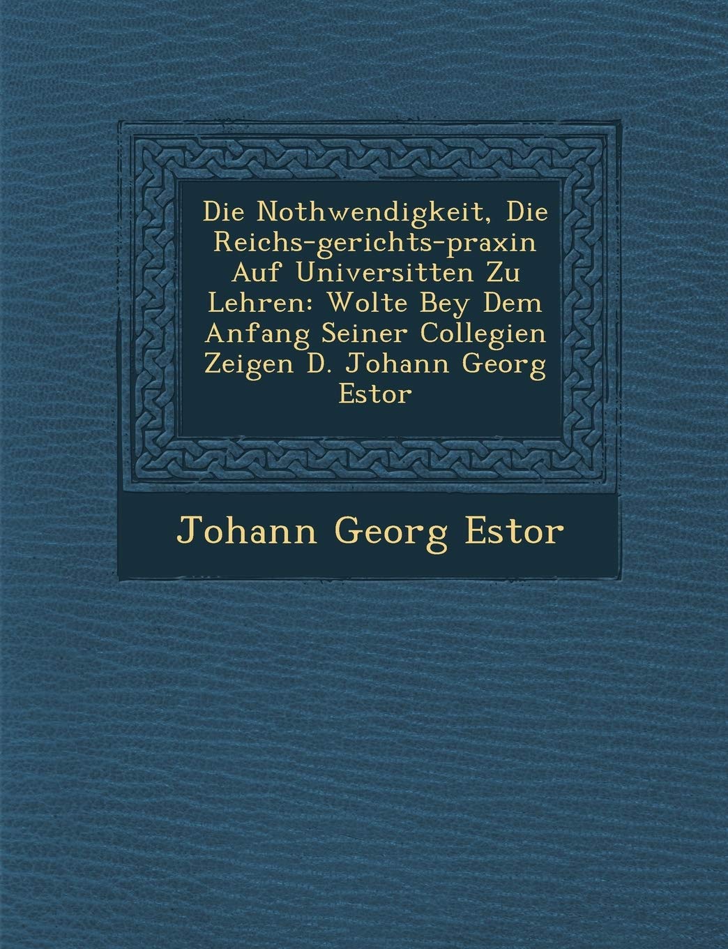 Die Nothwendigkeit, Die Reichs-gerichts-praxin Auf Universit�ten Zu Lehren: Wolte Bey Dem Anfang Seiner Collegien Zeigen D. Johann Georg Estor