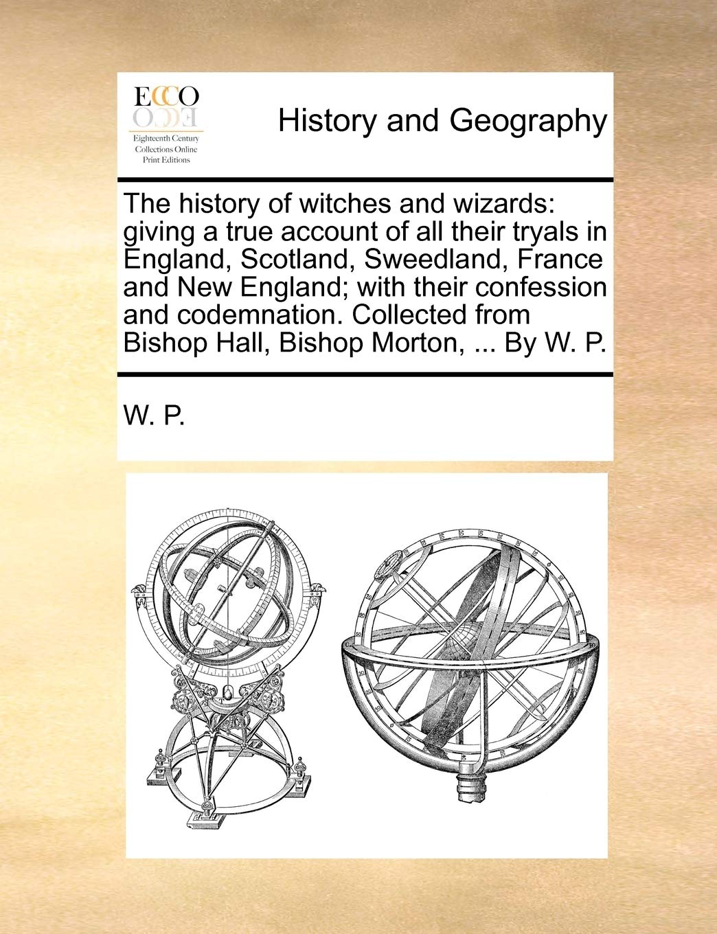 The History of Witches and Wizards: Giving a True Account of All Their Tryals in England, Scotland, Sweedland, France and New England; With Their ... from Bishop Hall, Bishop Morton, ... by W. P.