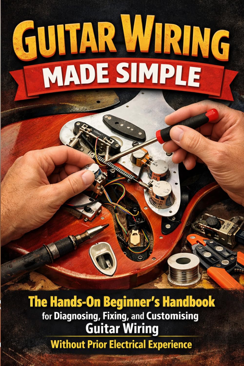 Guitar Wiring Made Simple: The Hands-On Beginner's Handbook for Diagnosing, Fixing, and Customising Guitar Wiring Without Prior Electrical Experience