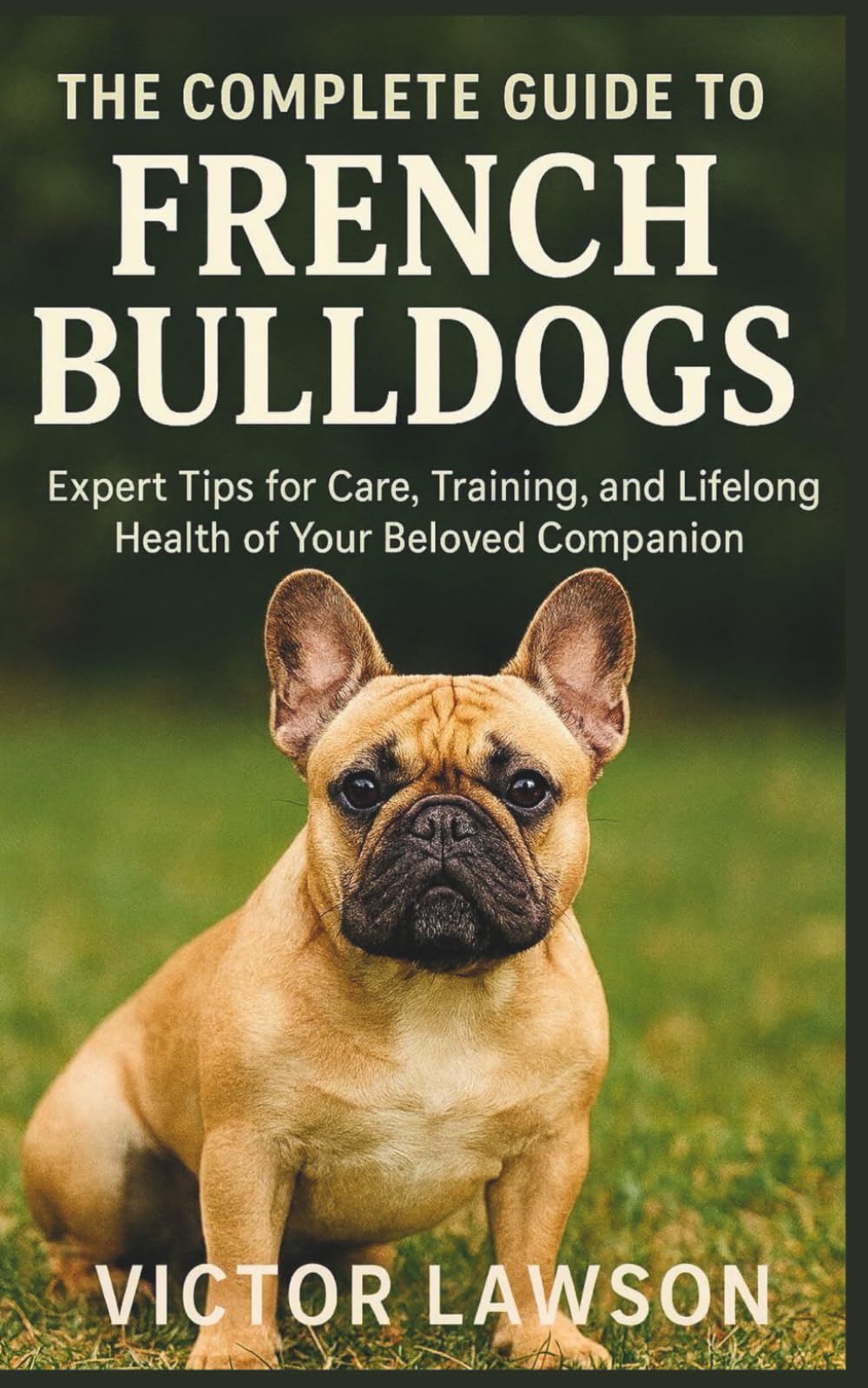 THE COMPLETE GUIDE TO FRENCH BULLDOGS: Expert Tips for Care, Training, and Lifelong Health of Your Beloved Companion