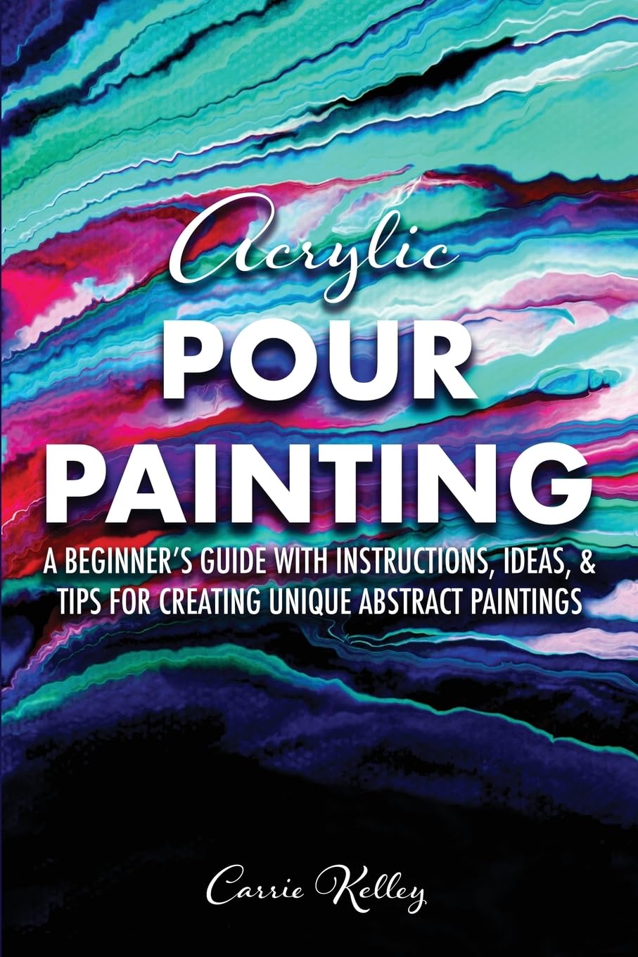 Acrylic Pour Painting: A Beginner’s Guide with Instructions, Ideas, and Tips for Creating Unique Abstract Paintings