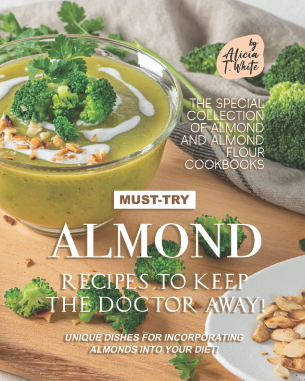 Must-Try Almond Recipes to Keep the Doctor Away!: Unique Dishes for Incorporating Almonds into Your Diet! (The Special Collection of Almond and Almond Flour Cookbooks)