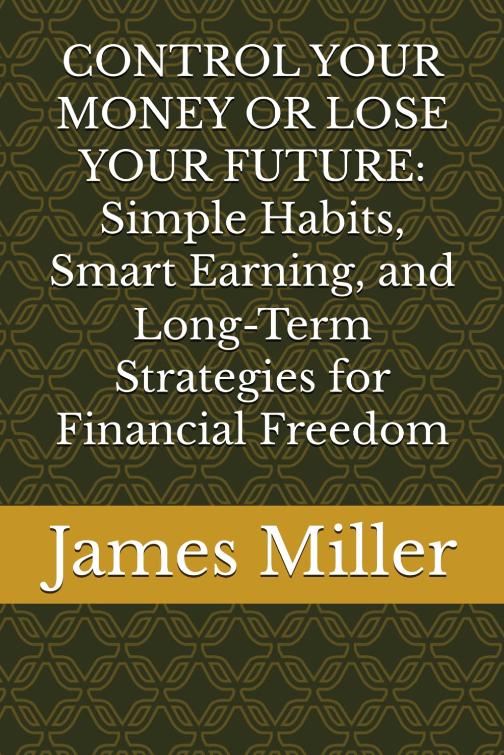 CONTROL YOUR MONEY OR LOSE YOUR FUTURE: Simple Habits, Smart Earning, and Long-Term Strategies for Financial Freedom