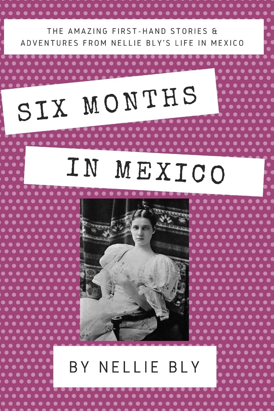 Six Months In Mexico: The Amazing First-Hand Stories & Adventures From Nellie Bly's Life In Mexico
