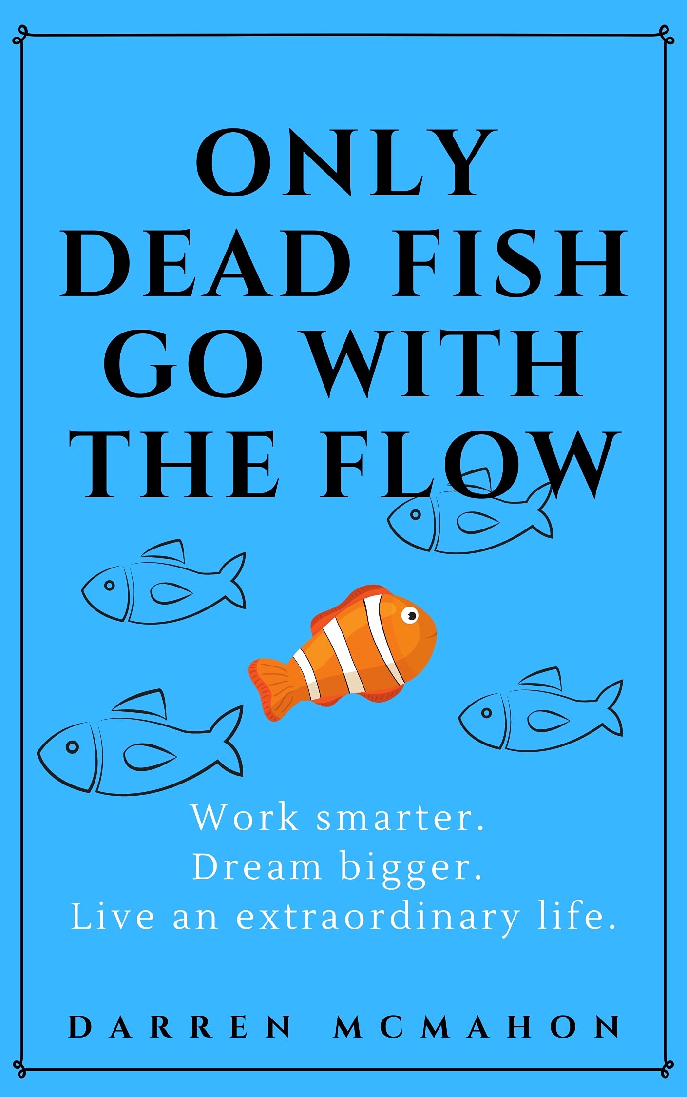 Only Dead Fish Go With the Flow: Work smarter. Dream bigger. Live an extraordinary life.