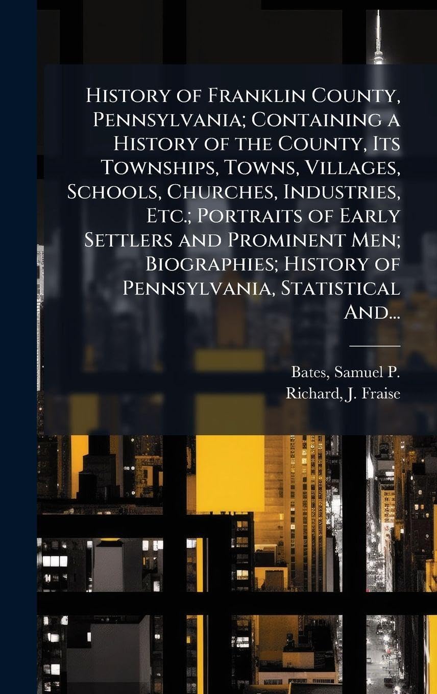 History of Franklin County, Pennsylvania; Containing a History of the County, Its Townships, Towns, Villages, Schools, Churches, Industries, Etc.; ... History of Pennsylvania, Statistical And...
