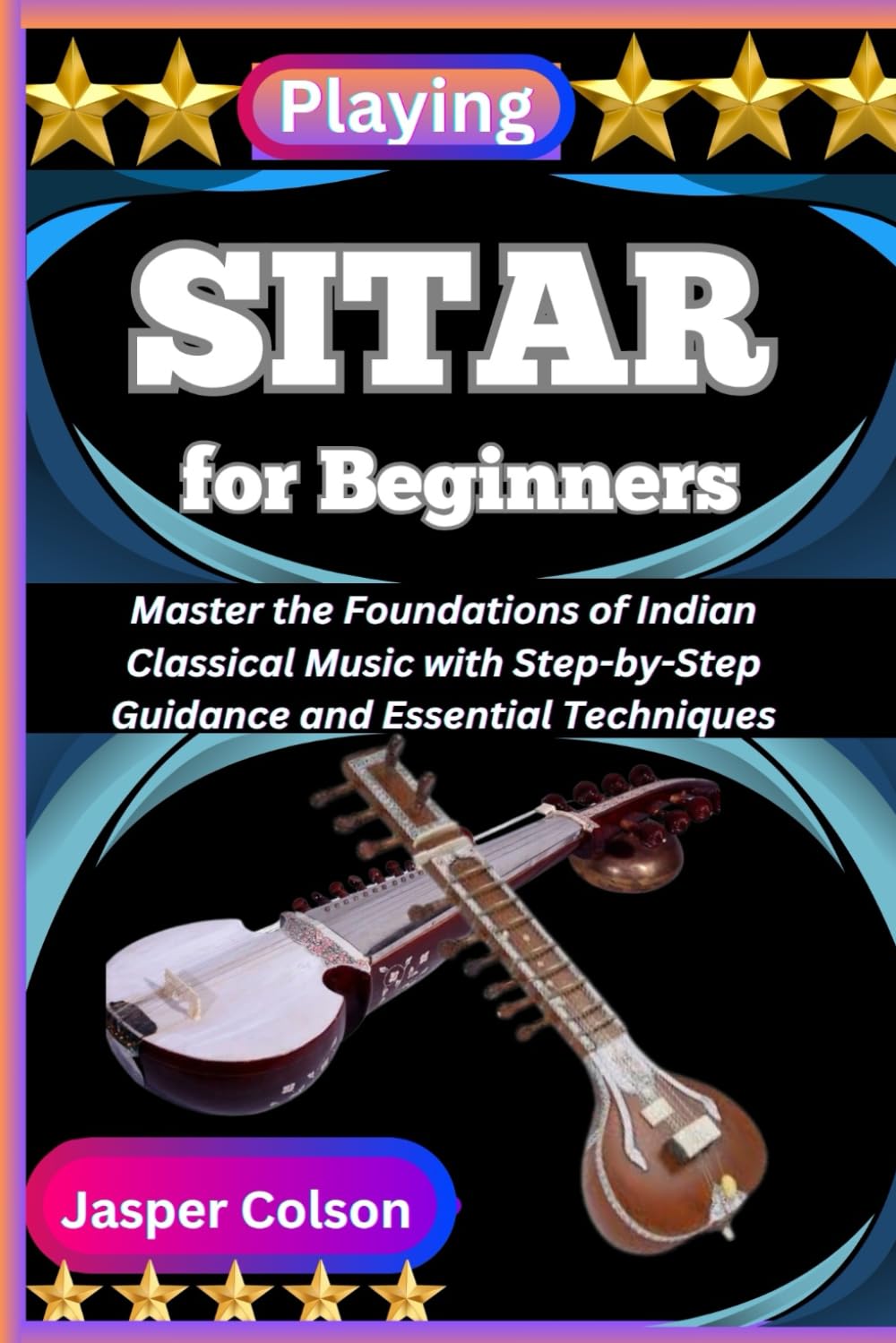 PLAYING SITAR FOR BEGINNERS: Master the Foundations of Indian Classical Music with Step-by-Step Guidance and Essential Techniques