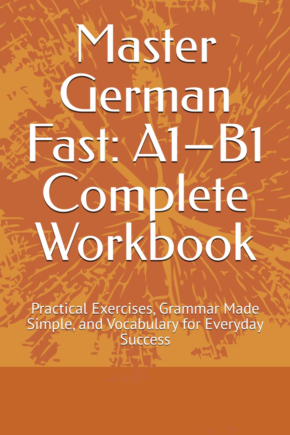 Master German Fast: A1–B1 Complete Workbook: Practical Exercises, Grammar Made Simple, and Vocabulary for Everyday Success
